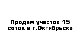 Продам участок 15 соток в г.Октябрьске